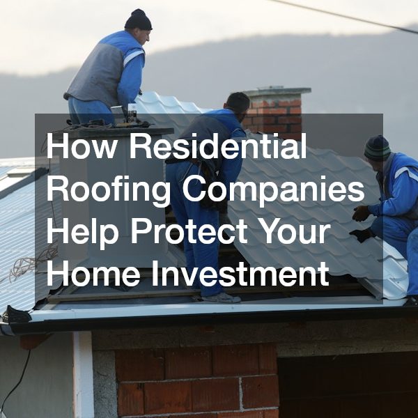 How Residential Roofing Companies Help Protect Your Home Investment